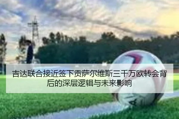 吉达联合接近签下贡萨尔维斯三千万欧转会背后的深层逻辑与未来影响