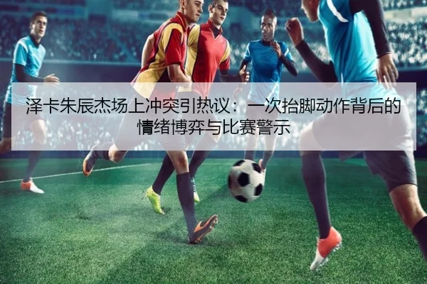 泽卡朱辰杰场上冲突引热议：一次抬脚动作背后的情绪博弈与比赛警示